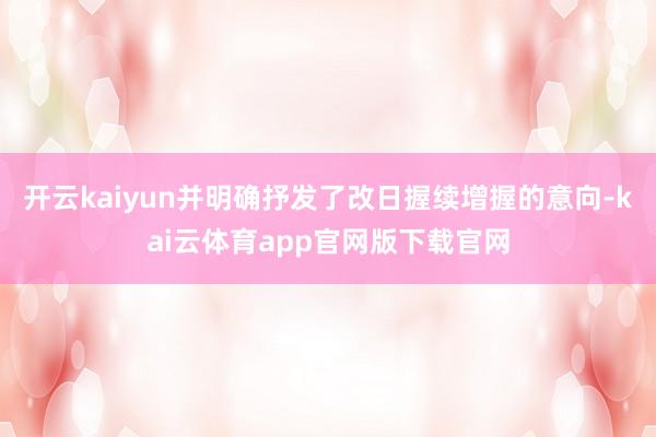 开云kaiyun并明确抒发了改日握续增握的意向-kai云体育app官网版下载官网
