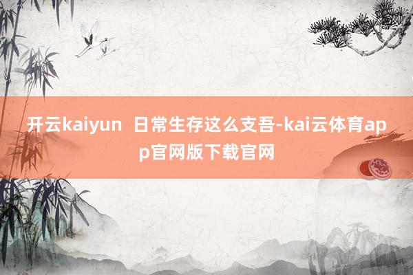 开云kaiyun 日常生存这么支吾-kai云体育app官网版下载官网