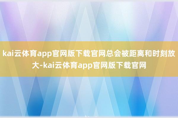 kai云体育app官网版下载官网总会被距离和时刻放大-kai云体育app官网版下载官网