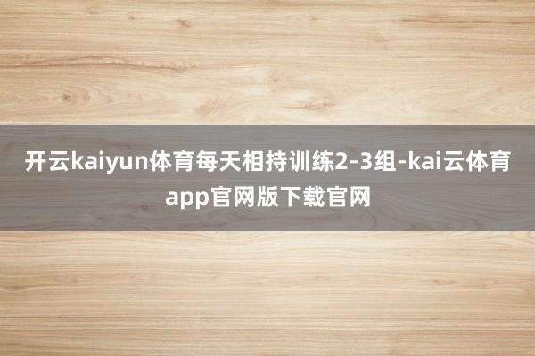 开云kaiyun体育每天相持训练2-3组-kai云体育app官网版下载官网