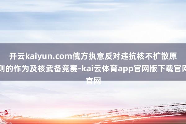 开云kaiyun.com俄方执意反对违抗核不扩散原则的作为及核武备竞赛-kai云体育app官网版下载官网