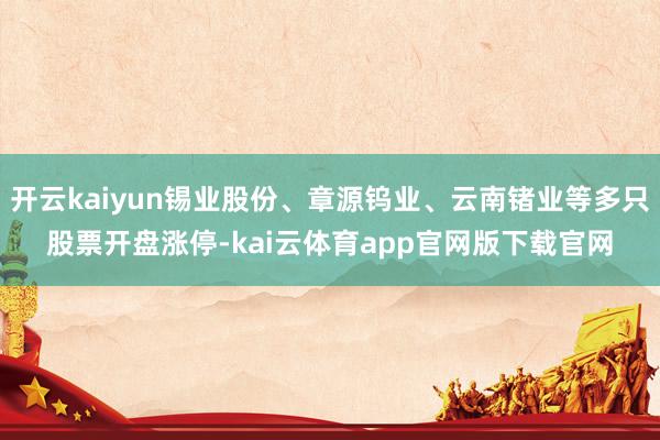 开云kaiyun锡业股份、章源钨业、云南锗业等多只股票开盘涨停-kai云体育app官网版下载官网